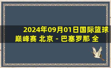 2024年09月01日国际篮球巅峰赛 北京 - 巴塞罗那 全场录像